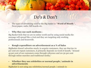 Do’s & Don’t
• The types of advertising used by the Big basket is “ Word of Mouth “ ,
News paper, radio, bill boards etc.
• Why they use such mediums ;
Big Basket feels that we are in online world and by using social media the
message will spread like a viral and they are targeting only working
professionals and housewife.
• Rough expenditure on advertisement as a % of Sales
BigBasket doesn't advertise much; to acquire customers, they say that 60-70
per cent are repeat customers, it primarily depends on word of mouth. "Around
45 per cent of our customers come through reference and 20-30 per cent
through online searches and traditional media,“
• Whether they use celebrities or normal people / animals in
advertisements
BigBasket is not using any celebrities/normal people / animals in
 