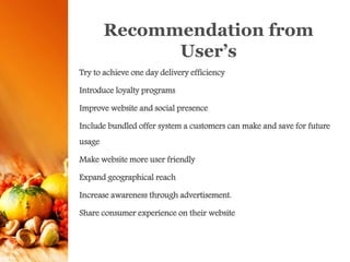 Recommendation from
User’s
Try to achieve one day delivery efficiency
Introduce loyalty programs
Improve website and social presence
Include bundled offer system a customers can make and save for future
usage
Make website more user friendly
Expand geographical reach
Increase awareness through advertisement.
Share consumer experience on their website
 