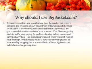 Why should I use BigBasket.com?
 Bigbasket.com allows you to walk away from the drudgery of grocery
shopping and welcome an easy relaxed way of browsing and shopping
for groceries. Discover new products and shop for all your food and
grocery needs from the comfort of your home or office. No more getting
stuck in traffic jams, paying for parking, standing in long queues and
carrying heavy bags – get everything you need, when you need, right at
your doorstep. Food shopping online is now easy as every product on
your monthly shopping list, is now available online at BigBasket.com,
India’s best online grocery store.
 