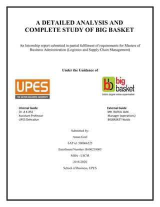 A DETAILED ANALYSIS AND
COMPLETE STUDY OF BIG BASKET
An Internship report submitted in partial fulfilment of requirements for Masters of
Business Administration (Logistics and Supply Chain Management)
Under the Guidance of
Internal Guide: External Guide:
Dr. A K JHA MR. RAHUL JAIN
Assistant Professor Manager (operations)
UPES Dehradun BIGBASKET Noida
Submitted by:
Aman Goel
SAP id :500066525
Enrollment Number: R600218005
MBA - LSCM
2018-2020
School of Business, UPES
 