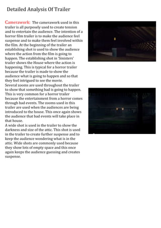 Detailed Analysis Of Trailer
Camerawork: The camerawork used in this
trailer is all purposely used to create tension
and to entertain the audience. The intention of a
horror film trailer is to make the audience feel
suspense and to make them feel involved within
the film. At the beginning of the trailer an
establishing shot is used to show the audience
where the action from the film is going to
happen. The establishing shot in ‘Sinisters’
trailer shows the House where the action is
happening. This is typical for a horror trailer
because the trailer is made to show the
audience what is going to happen and so that
they feel intrigued to see the movie.
Several zooms are used throughout the trailer
to show that something bad is going to happen.
This is very common for a horror trailer
because the entertainment from a horror comes
through bad events. The zooms used in this
trailer are used when the audiences are being
introduced to the house. This once again shows
the audience that bad events will take place in
that house.
A wide shot is used in the trailer to show the
darkness and size of the attic. This shot is used
in the trailer to create further suspense and to
keep the audience wondering what is in the
attic. Wide shots are commonly used because
they show lots of empty space and this once
again keeps the audience guessing and creates
suspense.
EE Establishing Shot
Wi Wide Shot
 