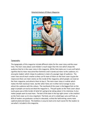 Detailed Analysis Of Music Magazine 
Typography: 
The typography of this magazine include different styles for the cover story and the cover 
lines. The main story about Justin Bieber is much larger than the rest which shows the 
audience that he is the cover story in this magazine. All the font styles are in sans serif which 
signifies that its more masculine than feminine and it stands out more to the audience, it’s 
also quite modern which shows its audience is more of a younger type of audience. The 
cover lines are all much smaller so they can fit more of them on the front cover to give the 
impression there are more stories on the inside of the magazine, which people can read on 
the front magazine, and attracts them to buy it. The main cover story is in white which 
makes the font stand out more, but the other fonts are in either red or orange to also 
attract the audience with the colours. The masthead of this cover is the biggest font on the 
page so people can easily see what the magazine is. The pull quote on the front cover about 
Justin gives you a little insider of what he’s going to be taking about in his interview, It also 
makes people want to read more. The text of the date In the top right corner is the smallest 
on the front cover as it is less important. The fonts are all in a bold type sans serif font, as 
82% of readers are graduates so they’re educated, so that the bold writing seems more 
sophisticated and mature. The boldness is easy to read so its much easier for the readers to 
see what’s included in this magazine. 
 