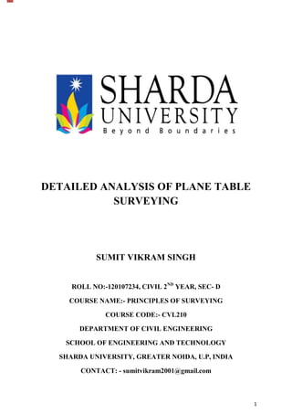 DETAILED ANALYSIS OF PLANE TABLE
SURVEYING

SUMIT VIKRAM SINGH
ROLL NO:-120107234, CIVIL 2ND YEAR, SEC- D
COURSE NAME:- PRINCIPLES OF SURVEYING
COURSE CODE:- CVL210
DEPARTMENT OF CIVIL ENGINEERING
SCHOOL OF ENGINEERING AND TECHNOLOGY
SHARDA UNIVERSITY, GREATER NOIDA, U.P, INDIA
CONTACT: - sumitvikram2001@gmail.com

1

 