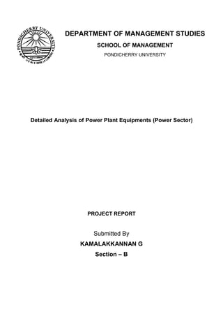 DEPARTMENT OF MANAGEMENT STUDIES
                       SCHOOL OF MANAGEMENT
                          PONDICHERRY UNIVERSITY




Detailed Analysis of Power Plant Equipments (Power Sector)




                    PROJECT REPORT


                      Submitted By
                 KAMALAKKANNAN G
                       Section – B
 