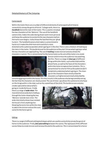 Detailed Analysis of The Conjuring
Camerawork
Withinthe trailerthere are a numberof differentelementsof cameraworkwhichhelpto
successfullyconveythe genre of horror.Tobeginwith,there isa
handheld shotat the start of the trailer.Thisisusedto introduce
the two charactersof the ‘Warrens’.The use of the handheld
camera shot,makesthe videobeingshownseemmore personal
and helpsthe audience toconnecttothe two charactersbefore
the trailereven begins.Italsoshowsthe factthat theyare ‘ghost
hunters’.The handheldcamerashotmakesisconventional to
horror as it makesthe shotmore eerie andalsoismore
distortedsothe audience wonderswhatisgoingonin the shot.There isalso a feature of trackingup
the stairsin the trailer.Thisbuildstensionforthe audience astheydon’tknow whatisgoingor what
the two charactersare approaching.The use of tracking createstensionandalsoshowsthe
characters inaction. Thisis conventional forthe horrortrailerasthe aim of the traileristo create
tensionandto entice the audience intowatching
the film. There isa range of closeups of different
thingswithinthe trailer,suchasthe clockand the
photoframe,as well asthe facesof the characters
withinthe trailertocapture theiremotion.Thisis
conventional forahorror filmasthe audience don’t
completelyunderstandwhatisgoingon.The close-
upson the characters facesclearlyshow the
characters as frightenedandclearlydisturbedby
somethinggoingonwithinthe house.Thisthenresultsinthe audience alsobeingscaredbyseeing
the fact that the characters are clearlyscared.The use of close-upsallowsthe audience toonlyfocus
on the thingswithininthe shot,suchas the scared face of the child.Thisbuildstensionandalso
createsspeculationaboutwhatis
goingon inside the house. Finally
there isa range of wide shots.The
mostdistinctive wideshotishalfway
throughthe trailershowingthe two
‘Warrens’outside nearatree.The
wide shotclearlyshowshowisolated
the house isfrom anythingelse.
Showingthe eerie tree withinthe shot
to add to the tensionandsetthe scary
scene forthe horror genre.
Editing
There isa range of differenteditingtechniqueswhich are usedtosuccessfullyconveythe genre of
horror to the audience.Firstly, fast-paceediting betweenthe scenes.The rapidpace of the different
sceneshelpstocreate tensionandconveysthe plottothe audience.Thisisconventional forahorror
 