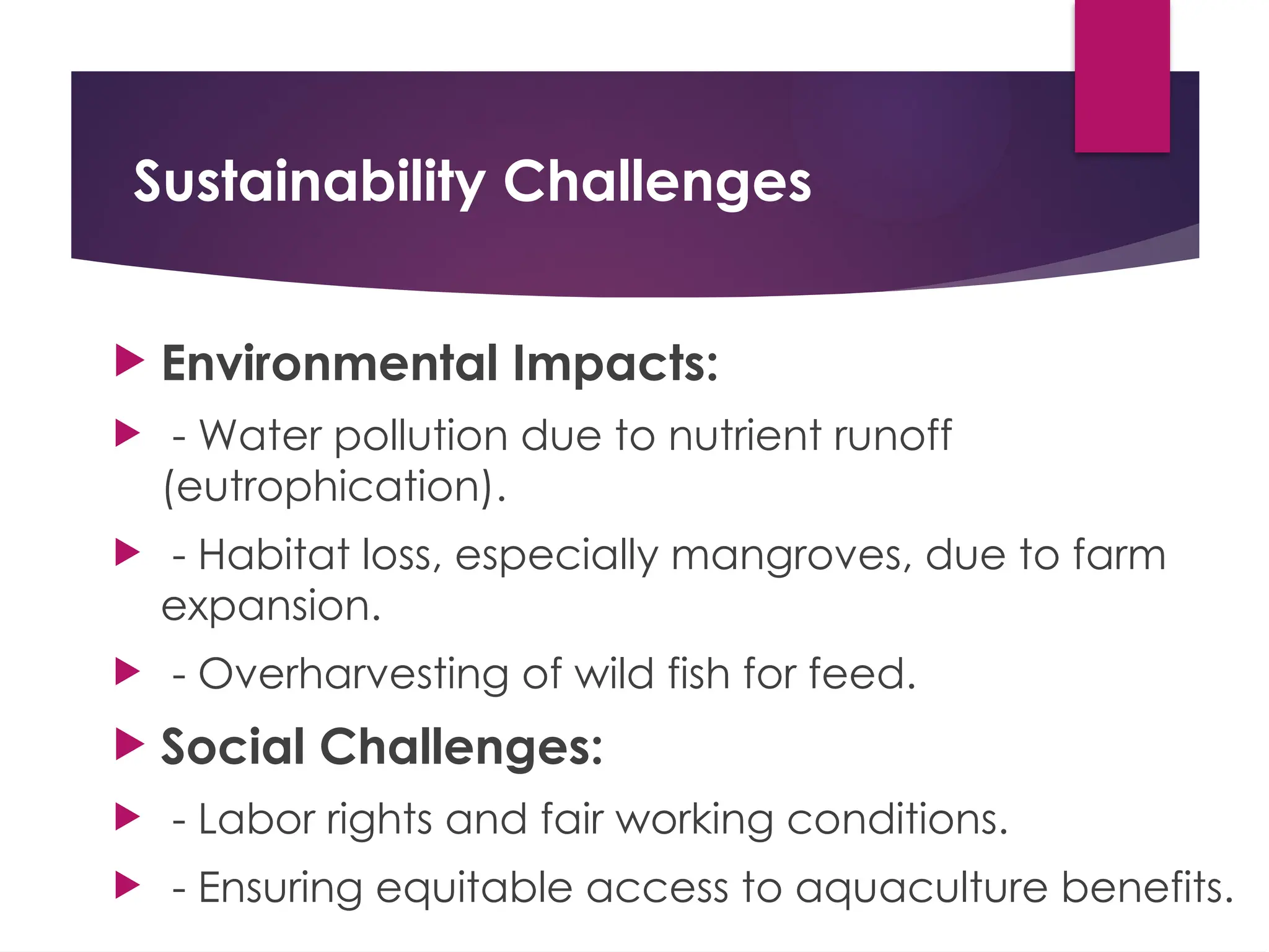Sustainability Challenges
 Environmental Impacts:
 - Water pollution due to nutrient runoff
(eutrophication).
 - Habitat loss, especially mangroves, due to farm
expansion.
 - Overharvesting of wild fish for feed.
 Social Challenges:
 - Labor rights and fair working conditions.
 - Ensuring equitable access to aquaculture benefits.
 