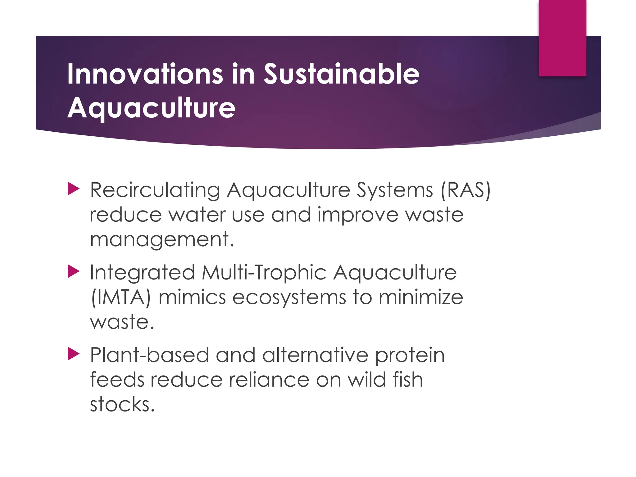 Innovations in Sustainable
Aquaculture
 Recirculating Aquaculture Systems (RAS)
reduce water use and improve waste
management.
 Integrated Multi-Trophic Aquaculture
(IMTA) mimics ecosystems to minimize
waste.
 Plant-based and alternative protein
feeds reduce reliance on wild fish
stocks.
 