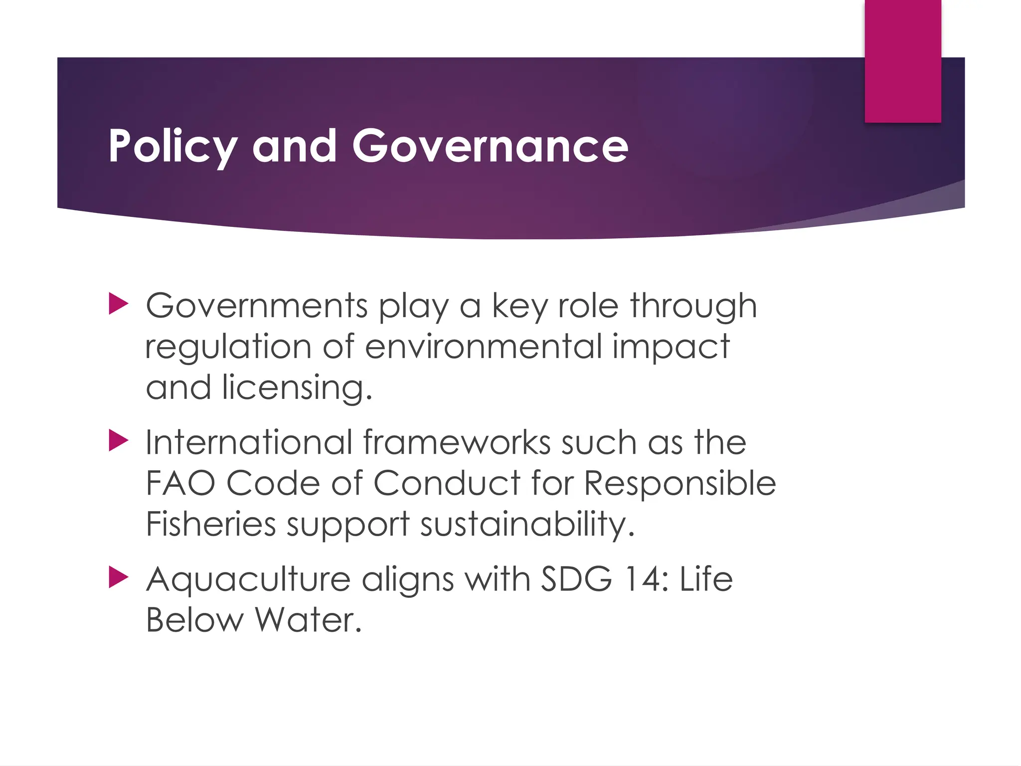 Policy and Governance
 Governments play a key role through
regulation of environmental impact
and licensing.
 International frameworks such as the
FAO Code of Conduct for Responsible
Fisheries support sustainability.
 Aquaculture aligns with SDG 14: Life
Below Water.
 