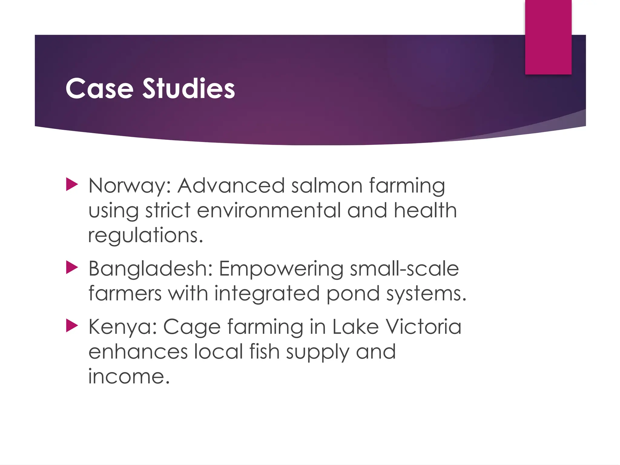 Case Studies
 Norway: Advanced salmon farming
using strict environmental and health
regulations.
 Bangladesh: Empowering small-scale
farmers with integrated pond systems.
 Kenya: Cage farming in Lake Victoria
enhances local fish supply and
income.
 