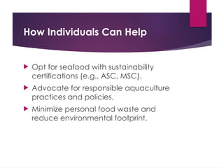 How Individuals Can Help
 Opt for seafood with sustainability
certifications (e.g., ASC, MSC).
 Advocate for responsible aquaculture
practices and policies.
 Minimize personal food waste and
reduce environmental footprint.
 