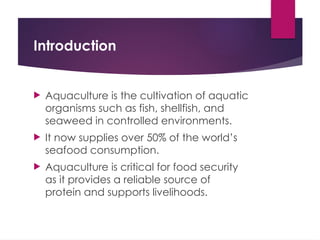 Introduction
 Aquaculture is the cultivation of aquatic
organisms such as fish, shellfish, and
seaweed in controlled environments.
 It now supplies over 50% of the world’s
seafood consumption.
 Aquaculture is critical for food security
as it provides a reliable source of
protein and supports livelihoods.
 