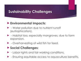Sustainability Challenges
 Environmental Impacts:
 - Water pollution due to nutrient runoff
(eutrophication).
 - Habitat loss, especially mangroves, due to farm
expansion.
 - Overharvesting of wild fish for feed.
 Social Challenges:
 - Labor rights and fair working conditions.
 - Ensuring equitable access to aquaculture benefits.
 