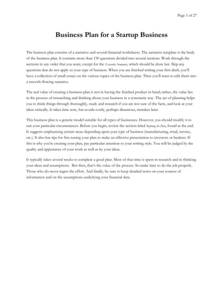 Page 1 of 27
Business Plan for a Startup Business
The business plan consists of a narrative and several financial worksheets. The narrative template is the body
of the business plan. It contains more than 150 questions divided into several sections. Work through the
sections in any order that you want, except for the Executive Summary, which should be done last. Skip any
questions that do not apply to your type of business. When you are finished writing your first draft, you’ll
have a collection of small essays on the various topics of the business plan. Then you’ll want to edit them into
a smooth-flowing narrative.
The real value of creating a business plan is not in having the finished product in hand; rather, the value lies
in the process of researching and thinking about your business in a systematic way. The act of planning helps
you to think things through thoroughly, study and research if you are not sure of the facts, and look at your
ideas critically. It takes time now, but avoids costly, perhaps disastrous, mistakes later.
This business plan is a generic model suitable for all types of businesses. However, you should modify it to
suit your particular circumstances. Before you begin, review the section titled Refining the Plan, found at the end.
It suggests emphasizing certain areas depending upon your type of business (manufacturing, retail, service,
etc.). It also has tips for fine-tuning your plan to make an effective presentation to investors or bankers. If
this is why you’re creating your plan, pay particular attention to your writing style. You will be judged by the
quality and appearance of your work as well as by your ideas.
It typically takes several weeks to complete a good plan. Most of that time is spent in research and re-thinking
your ideas and assumptions. But then, that’s the value of the process. So make time to do the job properly.
Those who do never regret the effort. And finally, be sure to keep detailed notes on your sources of
information and on the assumptions underlying your financial data.
 