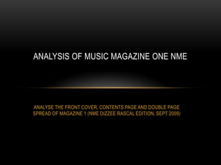 ANALYSIS OF MUSIC MAGAZINE ONE NME

ANALYSE THE FRONT COVER, CONTENTS PAGE AND DOUBLE PAGE
SPREAD OF MAGAZINE 1 (NME DIZZEE RASCAL EDITION, SEPT 2009)

 