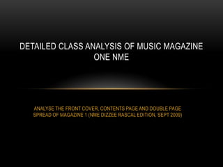 DETAILED CLASS ANALYSIS OF MUSIC MAGAZINE
ONE NME

ANALYSE THE FRONT COVER, CONTENTS PAGE AND DOUBLE PAGE
SPREAD OF MAGAZINE 1 (NME DIZZEE RASCAL EDITION, SEPT 2009)

 