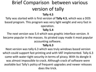 Brief Comparison between various
version of tally
Tally 4.5
Tally was started with is first version of Tally 4.5, which was a DOS
based program. This program was very light weight and very fast in
operation.
Tally 5.4
The next version was 5.4 which was graphic interface version. It
became popular in the masses. Its pirated copy made it most popular
accounting software.
Tally 6.3
Next version was tally 6.3 which was truly windows based version
which could support fast printing and with VAT implemented. Tally 6.3
came with water tight security in terms of piracy. With its dongle it
was almost impossible to crack. Although crack of software were
available but Tally's policy of frequent upgrades and newer releases
does the trick.
 