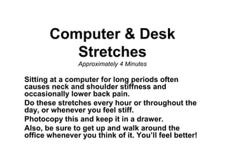 Computer & Desk
Stretches
Approximately 4 Minutes

Sitting at a computer for long periods often
causes neck and shoulder stiffness and
occasionally lower back pain.
Do these stretches every hour or throughout the
day, or whenever you feel stiff.
Photocopy this and keep it in a drawer.
Also, be sure to get up and walk around the
office whenever you think of it. You’ll feel better!

 