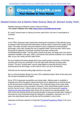 Glowing-Health.com Detailed Critical Look at Alkaline Water Science, Body pH, Stomach Acidity: Part2:




                      Glowing-Health.com
                        Your Health In Your Hands


Detailed Critical Look at Alkaline Water Science, Body pH, Stomach Acidity: Part2:

       Detailed response to Stephen Lowers snake oil criticism.
       > Dr Lower's 'Bottom Line' (http://www.chem1.com/CQ/ionbunk.html)

       Dr Lower:quot;Ionized water is nothing more than sales fiction; the term is meaningless to
       chemistsquot;

       Not true.

       In the 1950's Japanese water researchers studying the properties of high altitude spring
       and glacier water discovered that electrolysis could be used to improve the quality of tap
       water. This water ionization discovery became a part of Japanese Functional Water
       technology, which also includes the use of magnetic fields. Since the early 1950's some
       thousands of Japanese and Korean scientists have been working with
       ionized/electrolyzed water. The first water ionizers built were very large units, first used in
       Japanese hospitals in the early 1950's, commercial units became available over a decade
       later, so you can hardly call that 'sales fiction'.

       Are we to believe that these people don't know anything about chemistry, or that these
       countries don't have any chemists? In the UK high street Chemists do stock water
       ionizers. The term 'ionized water' may be meaningless to chemists that don't know
       anything about the technology, or don't want to know, but not to all scientists.

       Chemists are far removed cutting edge science in any case!

       See our Clinical Studies Section for some 100+ published studies. Much of the early work
       has not been translated into English.

       Some 15% of Japanese households use ionized water. Alkaline water is available in
       hospitals and clinics throughout Japan and Korea and is registered as a medical device
       by the Governments of both these countries. The combined output of the major water
       ionizer manufacturers (Toya Industries, Panasonic, Akai, Royal Water/Jupiter Science
       and Ion Farms) is over 1 million units per annum. Sanyo has announced a washing
       machine that uses electrolyzed water which will not require any washing powder. Just
       think of the cost savings and environmental benefits of using just ionized water instead of
       chemicals for most household things like detergents, antiseptics, shampoos, etc. In 10
       years time electrolyzed water and devices will be available in every home.

       Japanese and Korean research in things like 'Functional Properties of Water' is far more

       Page 1 of 10
                                                Glowing-Health.com
 