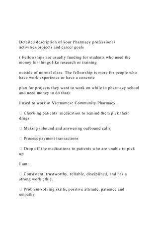 Detailed description of your Pharmacy professional
activities/projects and career goals
( Fellowships are usually funding for students who need the
money for things like research or training
outside of normal class. The fellowship is more for people who
have work experience or have a concrete
plan for projects they want to work on while in pharmacy school
and need money to do that)
I used to work at Vietnamese Community Pharmacy.
ing patients’ medication to remind them pick their
drugs
up
I am:
iplined, and has a
strong work ethic.
-solving skills, positive attitude, patience and
empathy
 