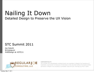 Nailing It Down
       Detailed Design to Preserve the UX Vision




       STC Summit 2011
       Joe Sokohl
       @mojoguzzi
       #dtlDesign at #STC11




                              CONFIDENTIALITY
                              The concepts and methodologies contained herein are proprietary to Regular Joe Consulting LLC.
                              Duplication, reproduction or disclosure of information is this document without the express written
                              permission of Regular Joe Consulting is prohibited. Enjoy the work. We hope you find it useful.



Tuesday, May 17, 2011
 