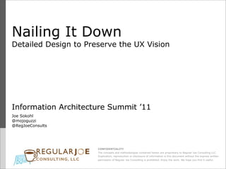 Nailing It Down
Detailed Design to Preserve the UX Vision




Information Architecture Summit ’11
Joe Sokohl
@mojoguzzi
@RegJoeConsults




                      CONFIDENTIALITY
                      The concepts and methodologies contained herein are proprietary to Regular Joe Consulting LLC.
                      Duplication, reproduction or disclosure of information is this document without the express written
                      permission of Regular Joe Consulting is prohibited. Enjoy the work. We hope you find it useful.
 