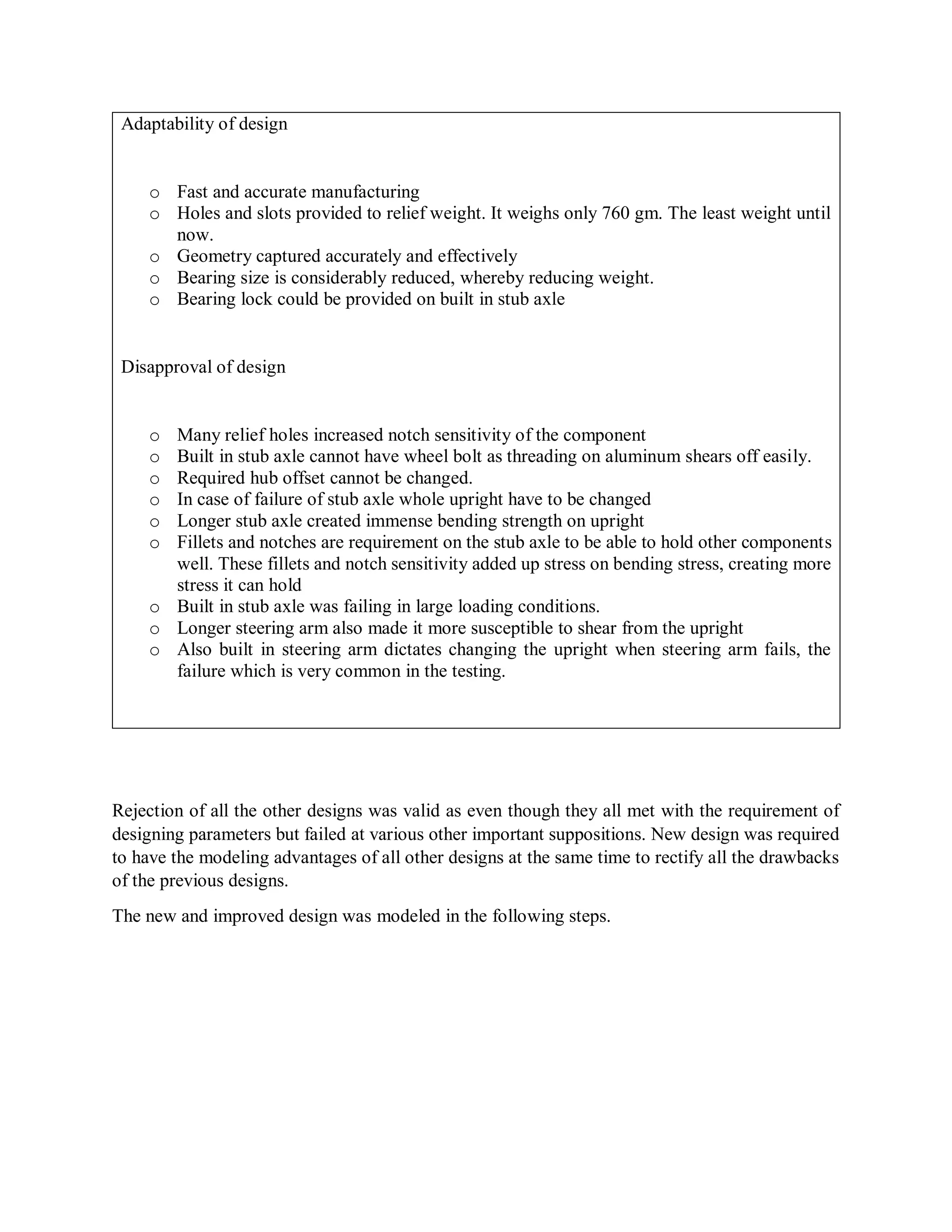 Adaptability of design
o Fast and accurate manufacturing
o Holes and slots provided to relief weight. It weighs only 760 gm. The least weight until
now.
o Geometry captured accurately and effectively
o Bearing size is considerably reduced, whereby reducing weight.
o Bearing lock could be provided on built in stub axle
Disapproval of design
o Many relief holes increased notch sensitivity of the component
o Built in stub axle cannot have wheel bolt as threading on aluminum shears off easily.
o Required hub offset cannot be changed.
o In case of failure of stub axle whole upright have to be changed
o Longer stub axle created immense bending strength on upright
o Fillets and notches are requirement on the stub axle to be able to hold other components
well. These fillets and notch sensitivity added up stress on bending stress, creating more
stress it can hold
o Built in stub axle was failing in large loading conditions.
o Longer steering arm also made it more susceptible to shear from the upright
o Also built in steering arm dictates changing the upright when steering arm fails, the
failure which is very common in the testing.
Rejection of all the other designs was valid as even though they all met with the requirement of
designing parameters but failed at various other important suppositions. New design was required
to have the modeling advantages of all other designs at the same time to rectify all the drawbacks
of the previous designs.
The new and improved design was modeled in the following steps.
 