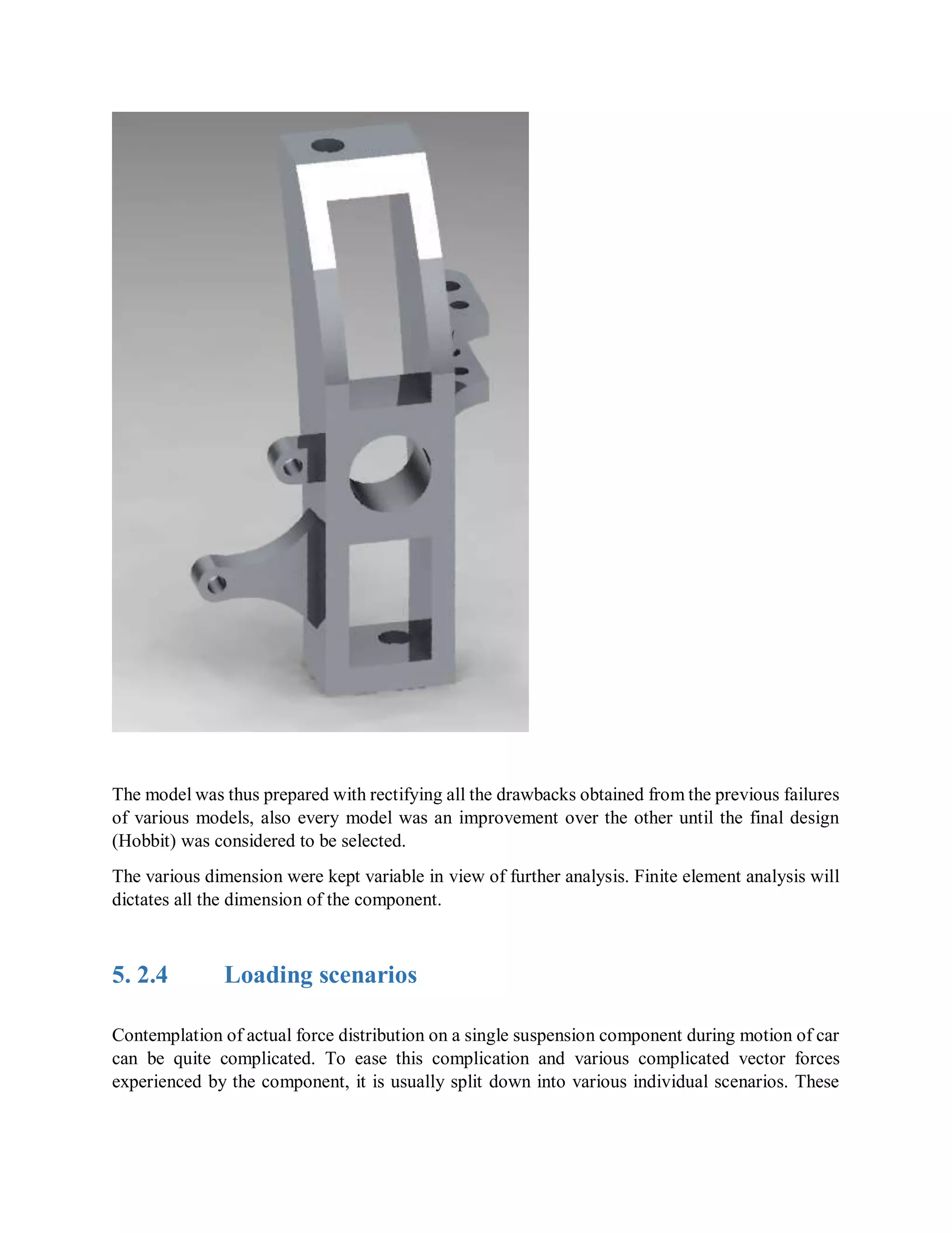 The model was thus prepared with rectifying all the drawbacks obtained from the previous failures
of various models, also every model was an improvement over the other until the final design
(Hobbit) was considered to be selected.
The various dimension were kept variable in view of further analysis. Finite element analysis will
dictates all the dimension of the component.
5. 2.4 Loading scenarios
Contemplation of actual force distribution on a single suspension component during motion of car
can be quite complicated. To ease this complication and various complicated vector forces
experienced by the component, it is usually split down into various individual scenarios. These
 