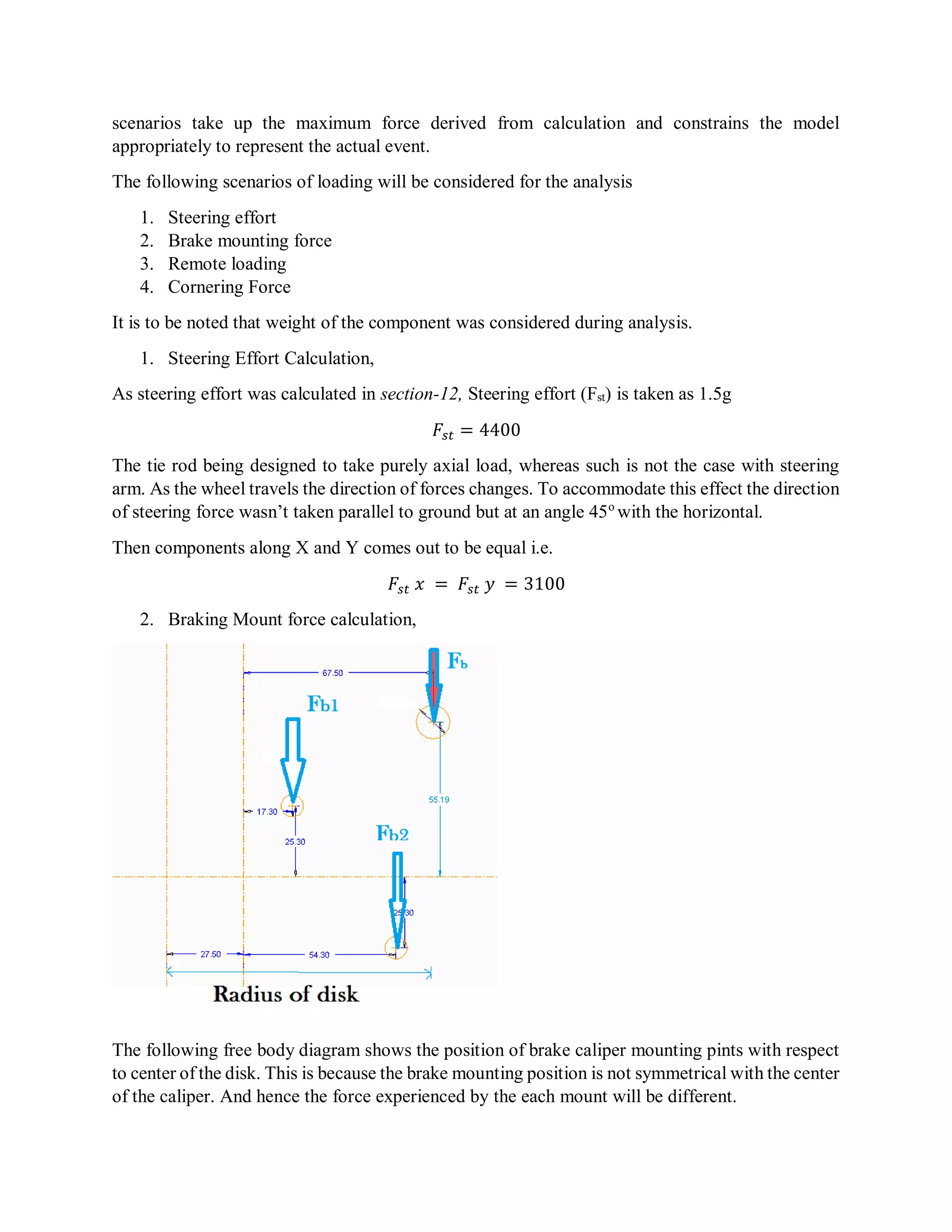 scenarios take up the maximum force derived from calculation and constrains the model
appropriately to represent the actual event.
The following scenarios of loading will be considered for the analysis
1. Steering effort
2. Brake mounting force
3. Remote loading
4. Cornering Force
It is to be noted that weight of the component was considered during analysis.
1. Steering Effort Calculation,
As steering effort was calculated in section-12, Steering effort (Fst) is taken as 1.5g
𝐹𝑠𝑡 = 4400
The tie rod being designed to take purely axial load, whereas such is not the case with steering
arm. As the wheel travels the direction of forces changes. To accommodate this effect the direction
of steering force wasn’t taken parallel to ground but at an angle 45o
with the horizontal.
Then components along X and Y comes out to be equal i.e.
𝐹𝑠𝑡 𝑥 = 𝐹𝑠𝑡 𝑦 = 3100
2. Braking Mount force calculation,
The following free body diagram shows the position of brake caliper mounting pints with respect
to center of the disk. This is because the brake mounting position is not symmetrical with the center
of the caliper. And hence the force experienced by the each mount will be different.
 