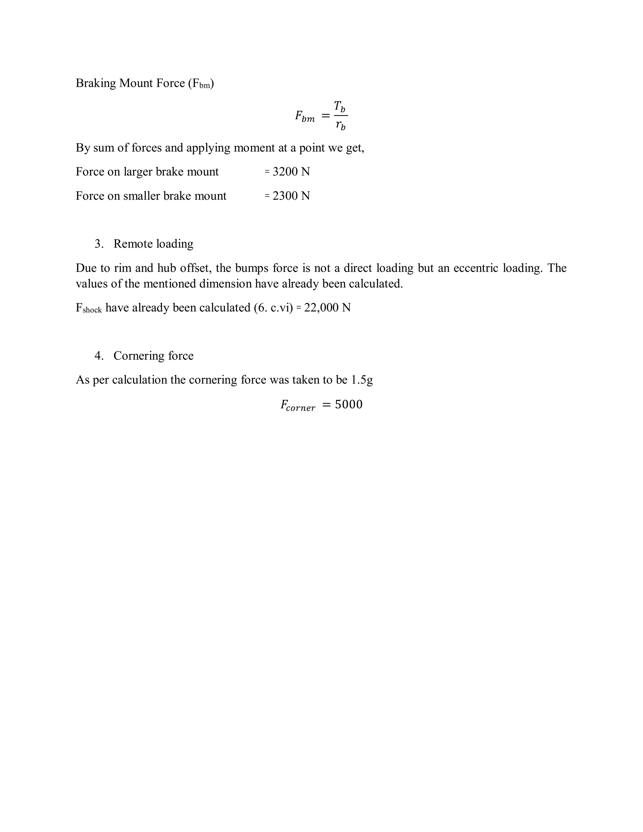 Braking Mount Force (Fbm)
𝐹𝑏𝑚 =
𝑇𝑏
𝑟𝑏
By sum of forces and applying moment at a point we get,
Force on larger brake mount ꞊ 3200 N
Force on smaller brake mount ꞊ 2300 N
3. Remote loading
Due to rim and hub offset, the bumps force is not a direct loading but an eccentric loading. The
values of the mentioned dimension have already been calculated.
Fshock have already been calculated (6. c.vi) ꞊ 22,000 N
4. Cornering force
As per calculation the cornering force was taken to be 1.5g
𝐹𝑐𝑜𝑟𝑛𝑒𝑟 = 5000
 