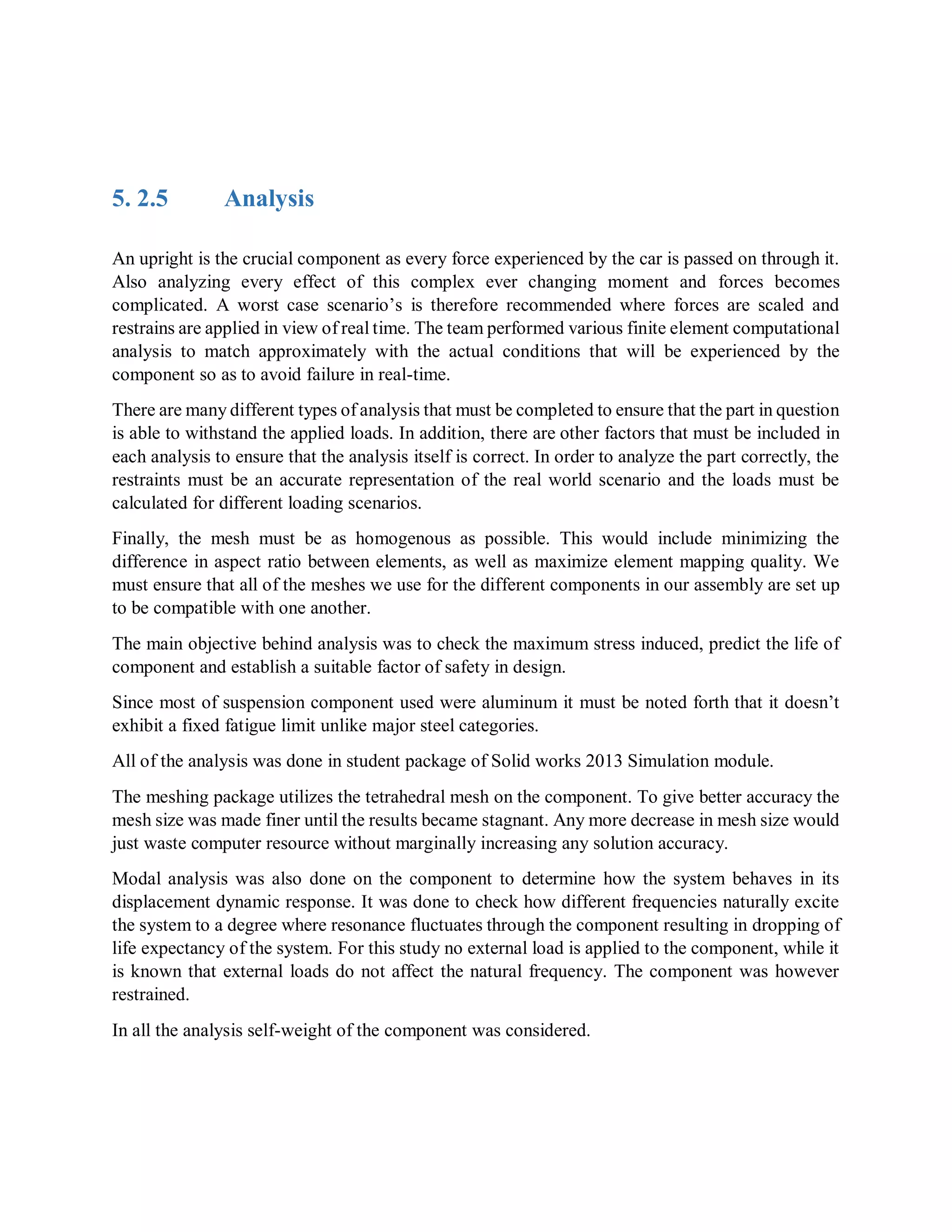 5. 2.5 Analysis
An upright is the crucial component as every force experienced by the car is passed on through it.
Also analyzing every effect of this complex ever changing moment and forces becomes
complicated. A worst case scenario’s is therefore recommended where forces are scaled and
restrains are applied in view of real time. The team performed various finite element computational
analysis to match approximately with the actual conditions that will be experienced by the
component so as to avoid failure in real-time.
There are many different types of analysis that must be completed to ensure that the part in question
is able to withstand the applied loads. In addition, there are other factors that must be included in
each analysis to ensure that the analysis itself is correct. In order to analyze the part correctly, the
restraints must be an accurate representation of the real world scenario and the loads must be
calculated for different loading scenarios.
Finally, the mesh must be as homogenous as possible. This would include minimizing the
difference in aspect ratio between elements, as well as maximize element mapping quality. We
must ensure that all of the meshes we use for the different components in our assembly are set up
to be compatible with one another.
The main objective behind analysis was to check the maximum stress induced, predict the life of
component and establish a suitable factor of safety in design.
Since most of suspension component used were aluminum it must be noted forth that it doesn’t
exhibit a fixed fatigue limit unlike major steel categories.
All of the analysis was done in student package of Solid works 2013 Simulation module.
The meshing package utilizes the tetrahedral mesh on the component. To give better accuracy the
mesh size was made finer until the results became stagnant. Any more decrease in mesh size would
just waste computer resource without marginally increasing any solution accuracy.
Modal analysis was also done on the component to determine how the system behaves in its
displacement dynamic response. It was done to check how different frequencies naturally excite
the system to a degree where resonance fluctuates through the component resulting in dropping of
life expectancy of the system. For this study no external load is applied to the component, while it
is known that external loads do not affect the natural frequency. The component was however
restrained.
In all the analysis self-weight of the component was considered.
 