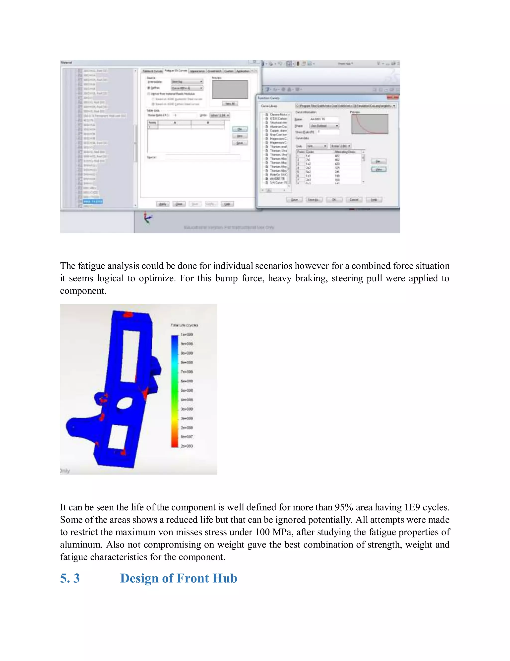 The fatigue analysis could be done for individual scenarios however for a combined force situation
it seems logical to optimize. For this bump force, heavy braking, steering pull were applied to
component.
It can be seen the life of the component is well defined for more than 95% area having 1E9 cycles.
Some of the areas shows a reduced life but that can be ignored potentially. All attempts were made
to restrict the maximum von misses stress under 100 MPa, after studying the fatigue properties of
aluminum. Also not compromising on weight gave the best combination of strength, weight and
fatigue characteristics for the component.
5. 3 Design of Front Hub
 