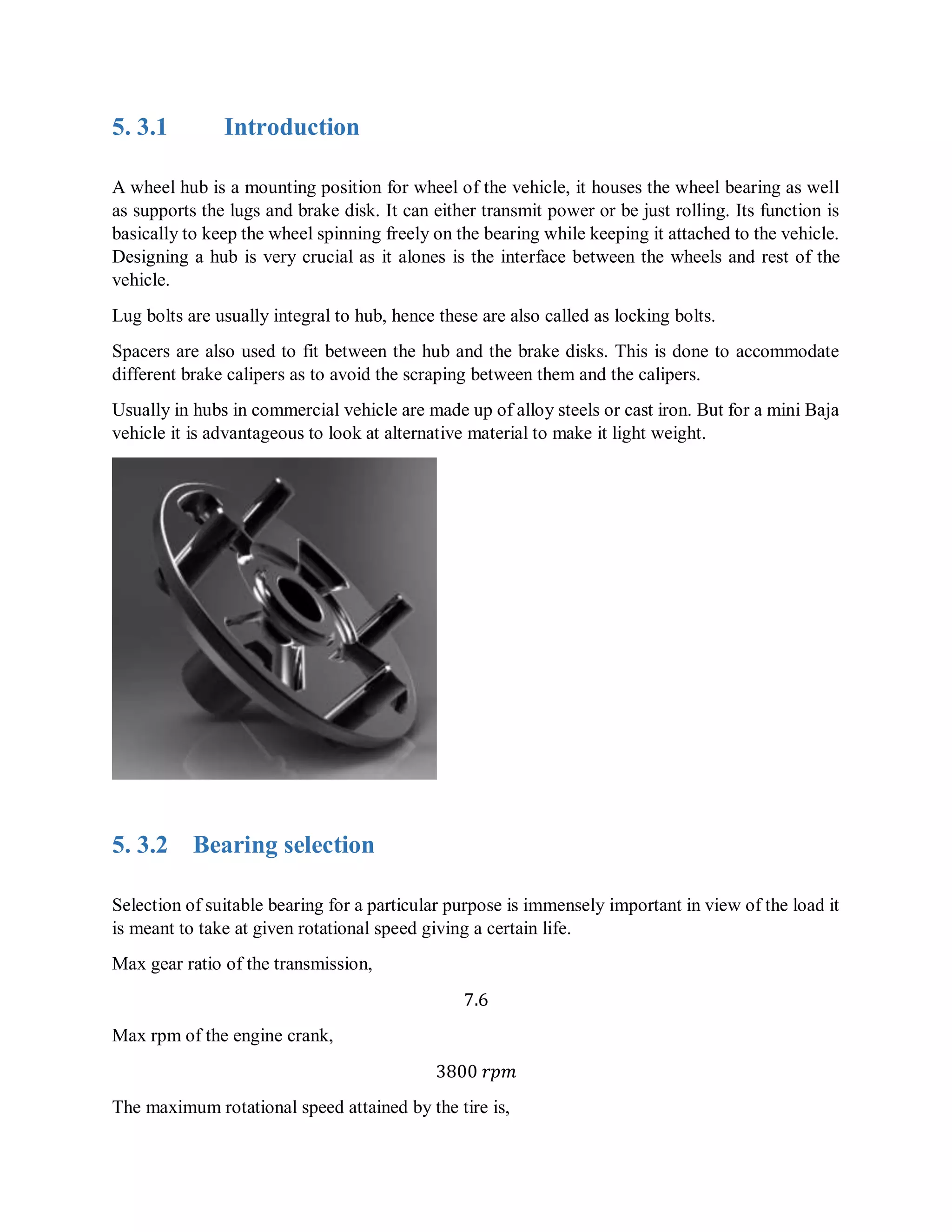 5. 3.1 Introduction
A wheel hub is a mounting position for wheel of the vehicle, it houses the wheel bearing as well
as supports the lugs and brake disk. It can either transmit power or be just rolling. Its function is
basically to keep the wheel spinning freely on the bearing while keeping it attached to the vehicle.
Designing a hub is very crucial as it alones is the interface between the wheels and rest of the
vehicle.
Lug bolts are usually integral to hub, hence these are also called as locking bolts.
Spacers are also used to fit between the hub and the brake disks. This is done to accommodate
different brake calipers as to avoid the scraping between them and the calipers.
Usually in hubs in commercial vehicle are made up of alloy steels or cast iron. But for a mini Baja
vehicle it is advantageous to look at alternative material to make it light weight.
5. 3.2 Bearing selection
Selection of suitable bearing for a particular purpose is immensely important in view of the load it
is meant to take at given rotational speed giving a certain life.
Max gear ratio of the transmission,
7.6
Max rpm of the engine crank,
3800 𝑟𝑝𝑚
The maximum rotational speed attained by the tire is,
 