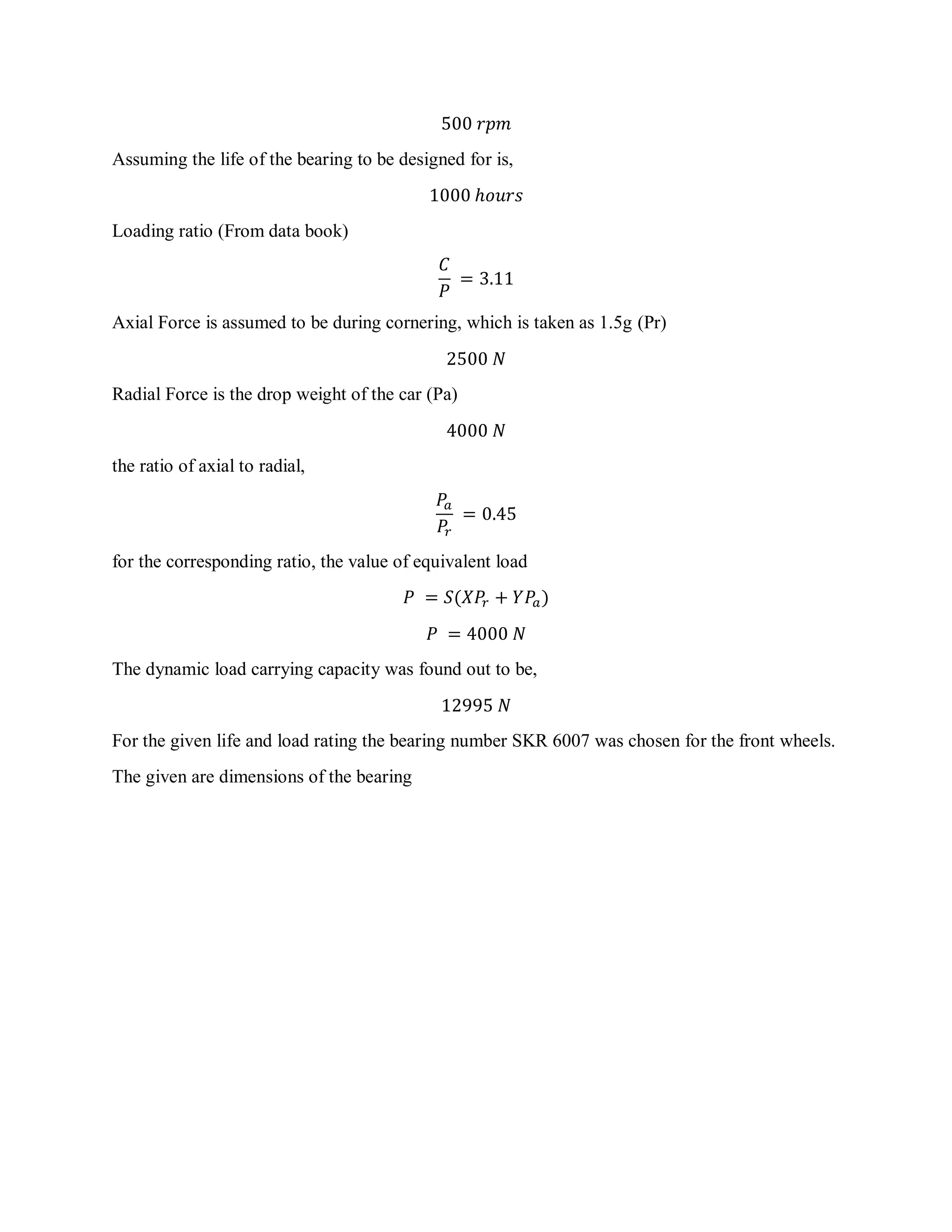 500 𝑟𝑝𝑚
Assuming the life of the bearing to be designed for is,
1000 ℎ𝑜𝑢𝑟𝑠
Loading ratio (From data book)
𝐶
𝑃
= 3.11
Axial Force is assumed to be during cornering, which is taken as 1.5g (Pr)
2500 𝑁
Radial Force is the drop weight of the car (Pa)
4000 𝑁
the ratio of axial to radial,
𝑃𝑎
𝑃𝑟
= 0.45
for the corresponding ratio, the value of equivalent load
𝑃 = 𝑆(𝑋𝑃𝑟 + 𝑌𝑃𝑎)
𝑃 = 4000 𝑁
The dynamic load carrying capacity was found out to be,
12995 𝑁
For the given life and load rating the bearing number SKR 6007 was chosen for the front wheels.
The given are dimensions of the bearing
 