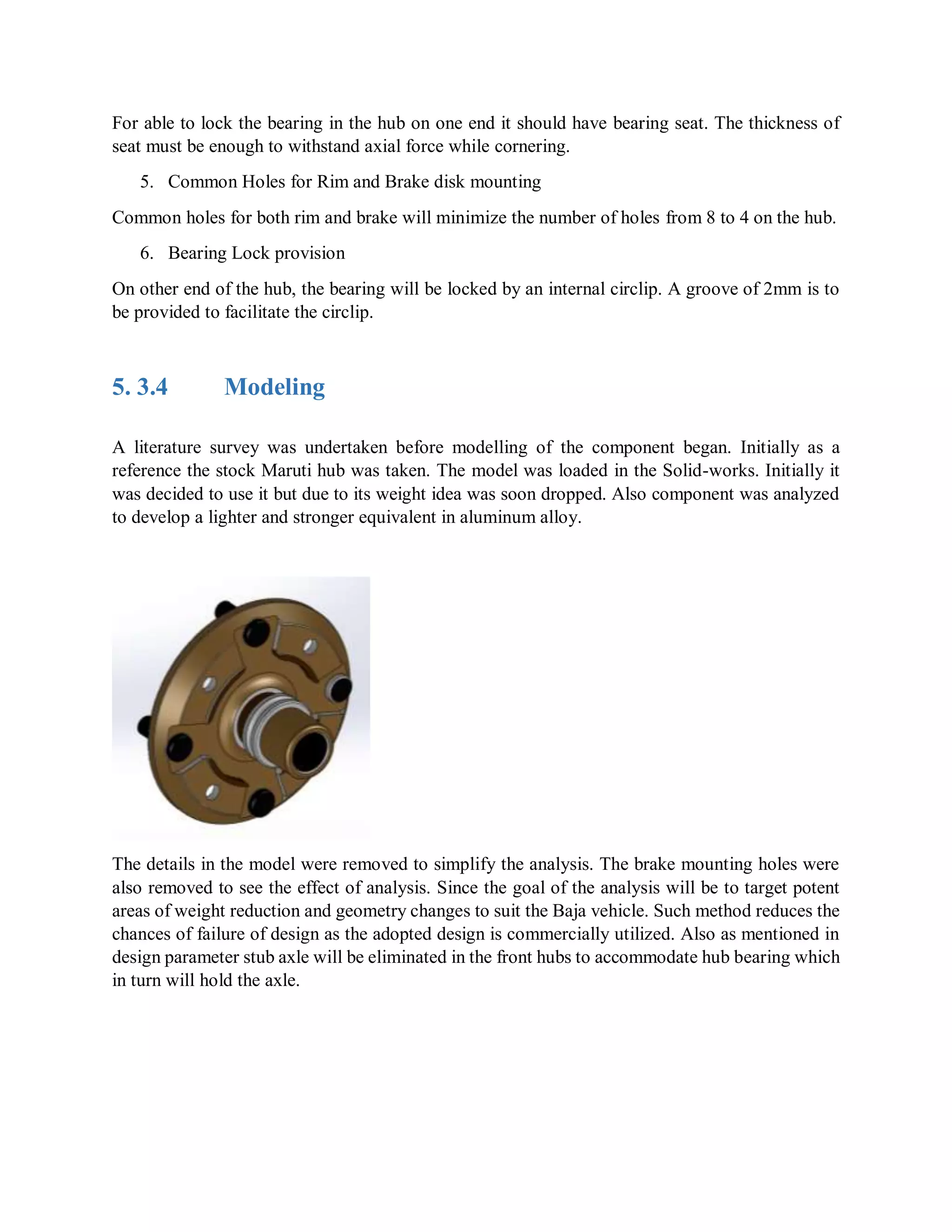 For able to lock the bearing in the hub on one end it should have bearing seat. The thickness of
seat must be enough to withstand axial force while cornering.
5. Common Holes for Rim and Brake disk mounting
Common holes for both rim and brake will minimize the number of holes from 8 to 4 on the hub.
6. Bearing Lock provision
On other end of the hub, the bearing will be locked by an internal circlip. A groove of 2mm is to
be provided to facilitate the circlip.
5. 3.4 Modeling
A literature survey was undertaken before modelling of the component began. Initially as a
reference the stock Maruti hub was taken. The model was loaded in the Solid-works. Initially it
was decided to use it but due to its weight idea was soon dropped. Also component was analyzed
to develop a lighter and stronger equivalent in aluminum alloy.
The details in the model were removed to simplify the analysis. The brake mounting holes were
also removed to see the effect of analysis. Since the goal of the analysis will be to target potent
areas of weight reduction and geometry changes to suit the Baja vehicle. Such method reduces the
chances of failure of design as the adopted design is commercially utilized. Also as mentioned in
design parameter stub axle will be eliminated in the front hubs to accommodate hub bearing which
in turn will hold the axle.
 