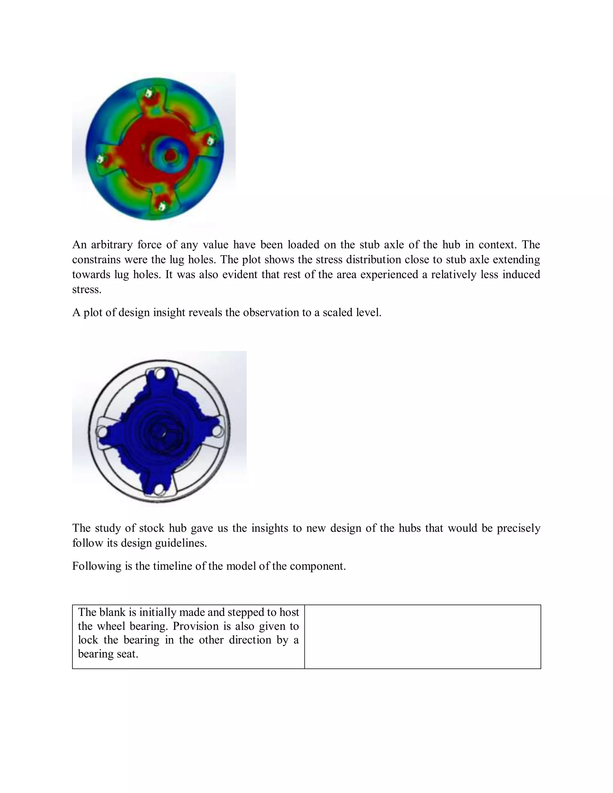 An arbitrary force of any value have been loaded on the stub axle of the hub in context. The
constrains were the lug holes. The plot shows the stress distribution close to stub axle extending
towards lug holes. It was also evident that rest of the area experienced a relatively less induced
stress.
A plot of design insight reveals the observation to a scaled level.
The study of stock hub gave us the insights to new design of the hubs that would be precisely
follow its design guidelines.
Following is the timeline of the model of the component.
The blank is initially made and stepped to host
the wheel bearing. Provision is also given to
lock the bearing in the other direction by a
bearing seat.
 