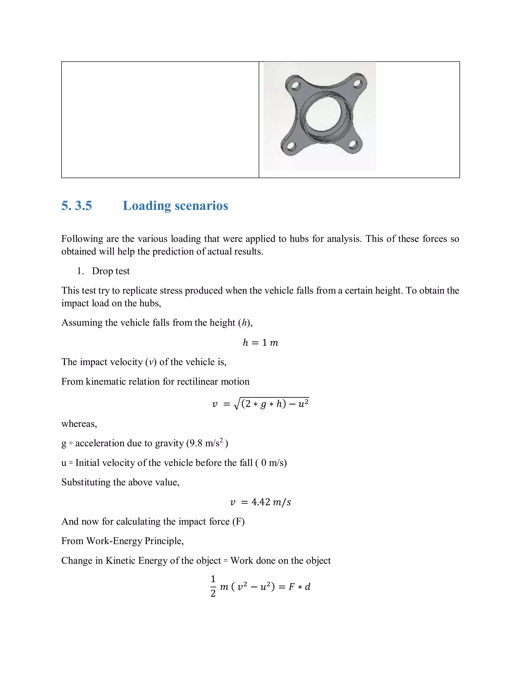5. 3.5 Loading scenarios
Following are the various loading that were applied to hubs for analysis. This of these forces so
obtained will help the prediction of actual results.
1. Drop test
This test try to replicate stress produced when the vehicle falls from a certain height. To obtain the
impact load on the hubs,
Assuming the vehicle falls from the height (h),
ℎ = 1 𝑚
The impact velocity (v) of the vehicle is,
From kinematic relation for rectilinear motion
𝑣 = √(2 ∗ 𝑔 ∗ ℎ) − 𝑢2
whereas,
g ꞊ acceleration due to gravity (9.8 m/s2
)
u ꞊ Initial velocity of the vehicle before the fall ( 0 m/s)
Substituting the above value,
𝑣 = 4.42 𝑚/𝑠
And now for calculating the impact force (F)
From Work-Energy Principle,
Change in Kinetic Energy of the object ꞊ Work done on the object
1
2
𝑚 ( 𝑣2
− 𝑢2) = 𝐹 ∗ 𝑑
 