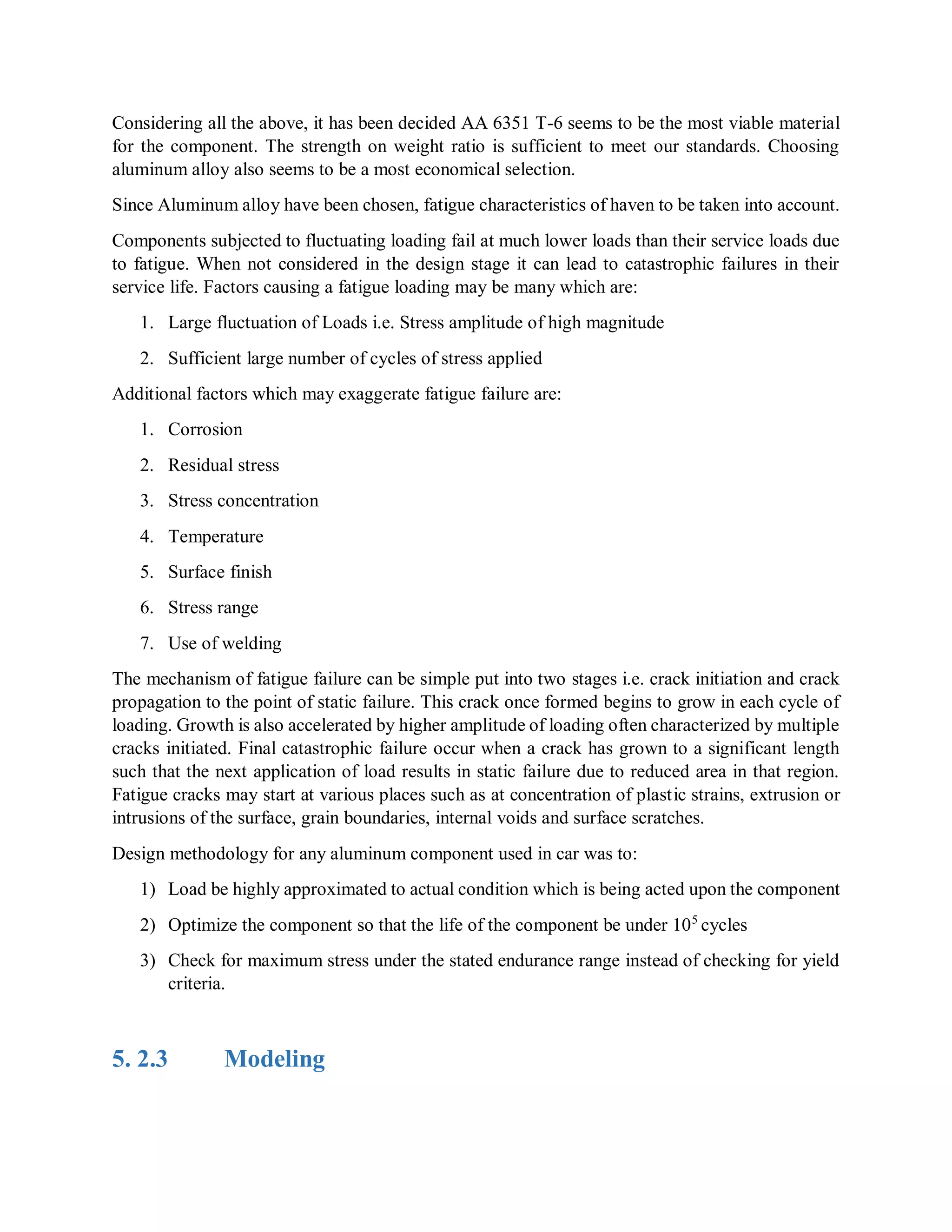 Considering all the above, it has been decided AA 6351 T-6 seems to be the most viable material
for the component. The strength on weight ratio is sufficient to meet our standards. Choosing
aluminum alloy also seems to be a most economical selection.
Since Aluminum alloy have been chosen, fatigue characteristics of haven to be taken into account.
Components subjected to fluctuating loading fail at much lower loads than their service loads due
to fatigue. When not considered in the design stage it can lead to catastrophic failures in their
service life. Factors causing a fatigue loading may be many which are:
1. Large fluctuation of Loads i.e. Stress amplitude of high magnitude
2. Sufficient large number of cycles of stress applied
Additional factors which may exaggerate fatigue failure are:
1. Corrosion
2. Residual stress
3. Stress concentration
4. Temperature
5. Surface finish
6. Stress range
7. Use of welding
The mechanism of fatigue failure can be simple put into two stages i.e. crack initiation and crack
propagation to the point of static failure. This crack once formed begins to grow in each cycle of
loading. Growth is also accelerated by higher amplitude of loading often characterized by multiple
cracks initiated. Final catastrophic failure occur when a crack has grown to a significant length
such that the next application of load results in static failure due to reduced area in that region.
Fatigue cracks may start at various places such as at concentration of plastic strains, extrusion or
intrusions of the surface, grain boundaries, internal voids and surface scratches.
Design methodology for any aluminum component used in car was to:
1) Load be highly approximated to actual condition which is being acted upon the component
2) Optimize the component so that the life of the component be under 105
cycles
3) Check for maximum stress under the stated endurance range instead of checking for yield
criteria.
5. 2.3 Modeling
 