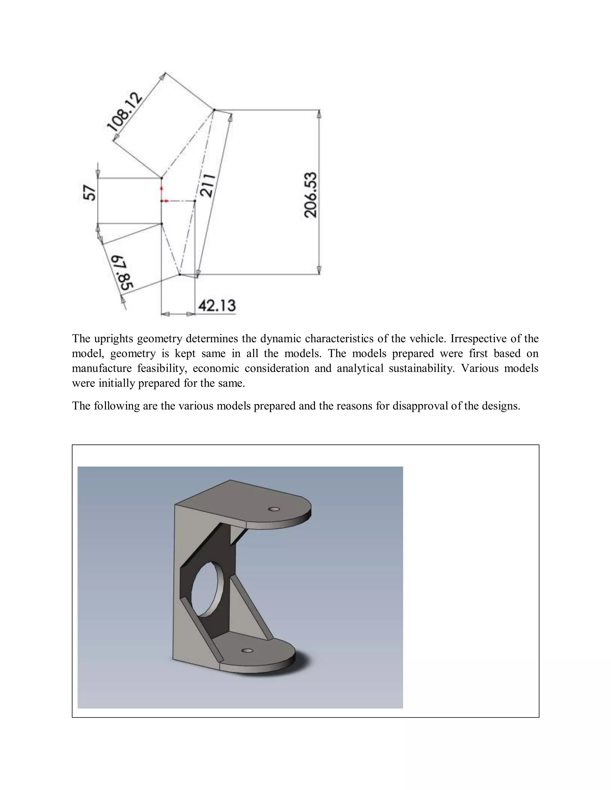 The uprights geometry determines the dynamic characteristics of the vehicle. Irrespective of the
model, geometry is kept same in all the models. The models prepared were first based on
manufacture feasibility, economic consideration and analytical sustainability. Various models
were initially prepared for the same.
The following are the various models prepared and the reasons for disapproval of the designs.
 