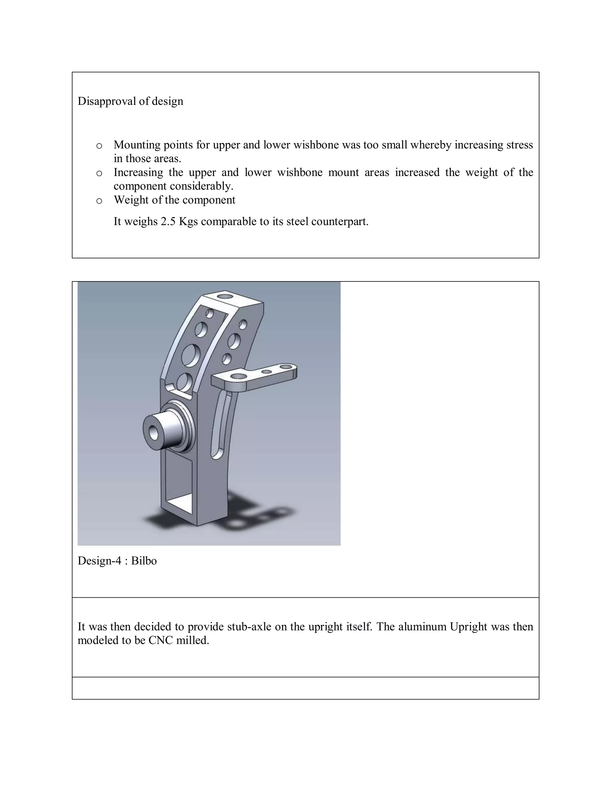 Disapproval of design
o Mounting points for upper and lower wishbone was too small whereby increasing stress
in those areas.
o Increasing the upper and lower wishbone mount areas increased the weight of the
component considerably.
o Weight of the component
It weighs 2.5 Kgs comparable to its steel counterpart.
Design-4 : Bilbo
It was then decided to provide stub-axle on the upright itself. The aluminum Upright was then
modeled to be CNC milled.
 