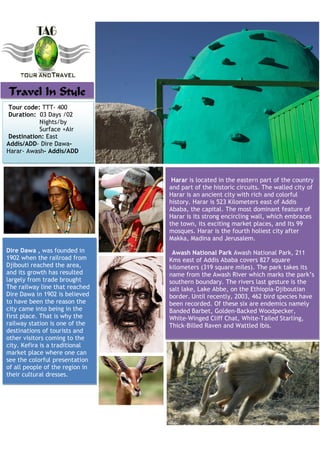 Travel In Style
Tour code: TTT- 400
Duration: 03 Days /02
           Nights/by
           Surface +Air
Destination: East
Addis/ADD- Dire Dawa-
Harar- Awash- Addis/ADD



                                  Harar is located in the eastern part of the country
                                 and part of the historic circuits. The walled city of
                                 Harar is an ancient city with rich and colorful
                                 history. Harar is 523 Kilometers east of Addis
                                 Ababa, the capital. The most dominant feature of
                                 Harar is its strong encircling wall, which embraces
                                 the town, its exciting market places, and Its 99
                                 mosques. Harar is the fourth holiest city after
                                 Makka, Madina and Jerusalem.
Dire Dawa , was founded in        Awash National Park Awash National Park, 211
1902 when the railroad from      Kms east of Addis Ababa covers 827 square
Djibouti reached the area,       kilometers (319 square miles). The park takes its
and its growth has resulted      name from the Awash River which marks the park’s
largely from trade brought       southern boundary. The rivers last gesture is the
The railway line that reached    salt lake, Lake Abbe, on the Ethiopia-Djiboutian
Dire Dawa in 1902 is believed    border. Until recently, 2003, 462 bird species have
to have been the reason the      been recorded. Of these six are endemics namely
city came into being in the      Banded Barbet, Golden-Backed Woodpecker,
first place. That is why the     White-Winged Cliff Chat, White-Tailed Starling,
railway station is one of the    Thick-Billed Raven and Wattled Ibis.
destinations of tourists and
other visitors coming to the
city. Kefira is a traditional
market place where one can
see the colorful presentation
of all people of the region in
their cultural dresses.
 