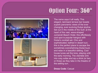 Option Four: 360° The name says it all really. This elegant, laid-back terrace bar boasts superb panoramic views of the ever changing, ever evolving Dubai skyline. Set out in the middle of the Gulf, at the heart of the vast, wave-shaped Jumeirah Beach Hotel, this effortlessly cool spot is popular hangout with Dubai’s cocktail set. Chic and sophisticated, bathed in desert sun, this is the perfect place to escape the sometimes overwhelming Dubai buzz and relax in a beautiful setting. Cool house tunes set the tone, playing until the early morning. The clientele sink into cosy sofas and sip a drink (or two, or three) as they take in the theatre of the setting sun.Dress Code: Casual
