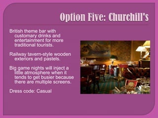 Option Five: Churchill's British theme bar with customary drinks and entertainment for more traditional tourists. Railway tavern-style wooden exteriors and pastels.Big game nights will inject a little atmosphere when it tends to get busier because there are multiple screens. Dress code: Casual