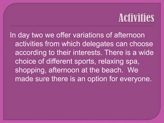 ActivitiesIn day two we offer variations of afternoon activities from which delegates can choose according to their interests. There is a wide choice of different sports, relaxing spa, shopping, afternoon at the beach.  We made sure there is an option for everyone. 