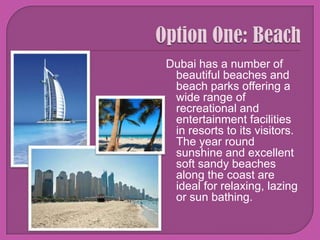 Option One: BeachDubai has a number of beautiful beaches and beach parks offering a wide range of recreational and entertainment facilities in resorts to its visitors. The year round sunshine and excellent soft sandy beaches along the coast are ideal for relaxing, lazing or sun bathing.