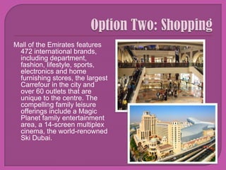 Option Two: ShoppingMall of the Emirates features 472 international brands, including department, fashion, lifestyle, sports, electronics and home furnishing stores, the largest Carrefour in the city and over 60 outlets that are unique to the centre. The compelling family leisure offerings include a Magic Planet family entertainment area, a 14-screen multiplex cinema, the world-renowned Ski Dubai.