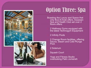 Option Three: Spa Boasting the Luxury and Space that only Burj Al Arab offers, Assawan Spa and Health Club set over 2 floors offers: 2 Wellness Gyms equipped with the latest TechnogymEquipment2 Infinity Pools2 Change Room facilities, offering Sauna, Steam and Cold Plunge Pool.2 Solarium Squash CourtYoga and Fitness Studio overlooking Palm Jumeirah