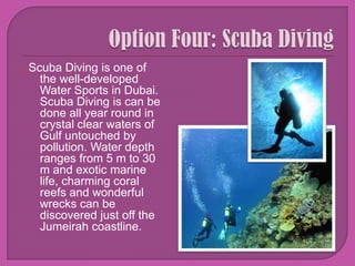 Option Four: Scuba Diving Scuba Diving is one of the well-developed Water Sports in Dubai. Scuba Diving is can be done all year round in crystal clear waters of Gulf untouched by pollution. Water depth ranges from 5 m to 30 m and exotic marine life, charming coral reefs and wonderful wrecks can be discovered just off the Jumeirah coastline. 