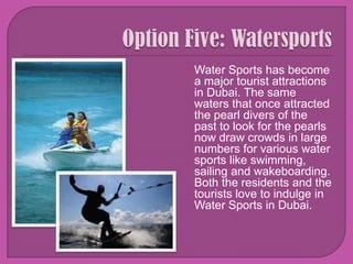 Option Five: WatersportsWater Sports has become a major tourist attractions in Dubai. The same waters that once attracted the pearl divers of the past to look for the pearls now draw crowds in large numbers for various water sports like swimming, sailing and wakeboarding. Both the residents and the tourists love to indulge in Water Sports in Dubai. 