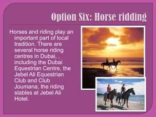Option Six: Horse ridding Horses and riding play an important part of local tradition. There are several horse riding centres in Dubai, , including the Dubai Equestrian Centre, the Jebel Ali Equestrian Club and Club Joumana, the riding stables at Jebel Ali Hotel. 
