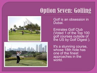 Option Seven: Golfing Golf is an obsession in Dubai.Emirates Golf Club(Voted 1 of the Top 100 golf courses outside of the US by Golf Digest ). It's a stunning course, whose 18th hole has one of the finest approaches in the world.
